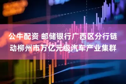公牛配资 邮储银行广西区分行链动柳州市万亿元级汽车产业集群