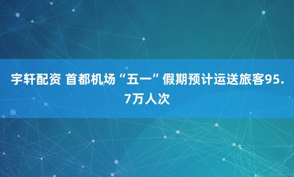 宇轩配资 首都机场“五一”假期预计运送旅客95.7万人次