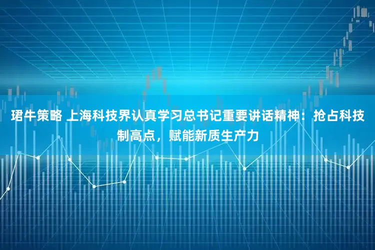 珺牛策略 上海科技界认真学习总书记重要讲话精神：抢占科技制高点，赋能新质生产力