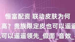 恒富配资 联动皮肤为何品质如此之高？贵族限定皮也可以遥遥领先_假面_音效_礼服