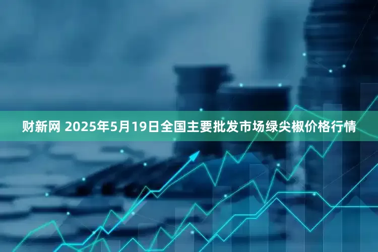 财新网 2025年5月19日全国主要批发市场绿尖椒价格行情