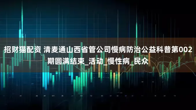 招财猫配资 清麦通山西省管公司慢病防治公益科普第002期圆满结束_活动_慢性病_民众