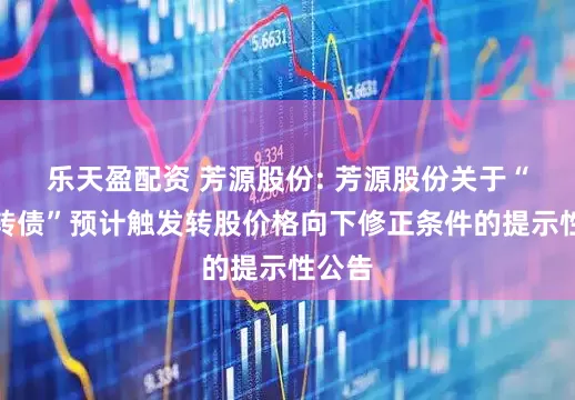 乐天盈配资 芳源股份: 芳源股份关于“芳源转债”预计触发转股价格向下修正条件的提示性公告