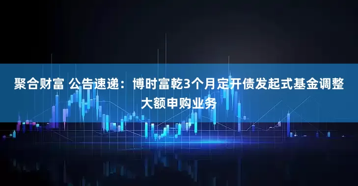 聚合财富 公告速递：博时富乾3个月定开债发起式基金调整大额申购业务
