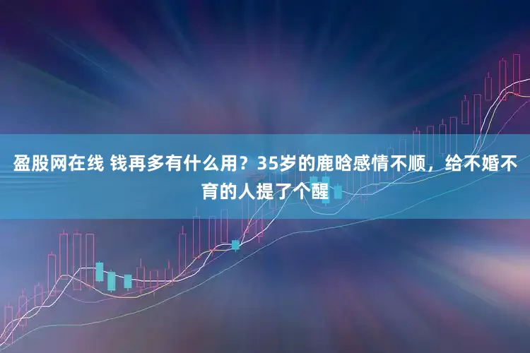 盈股网在线 钱再多有什么用？35岁的鹿晗感情不顺，给不婚不育的人提了个醒