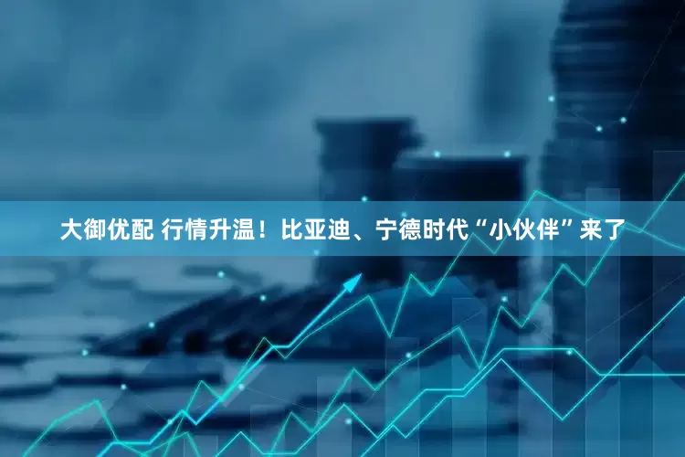 大御优配 行情升温！比亚迪、宁德时代“小伙伴”来了