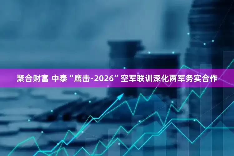聚合财富 中泰“鹰击-2026”空军联训深化两军务实合作